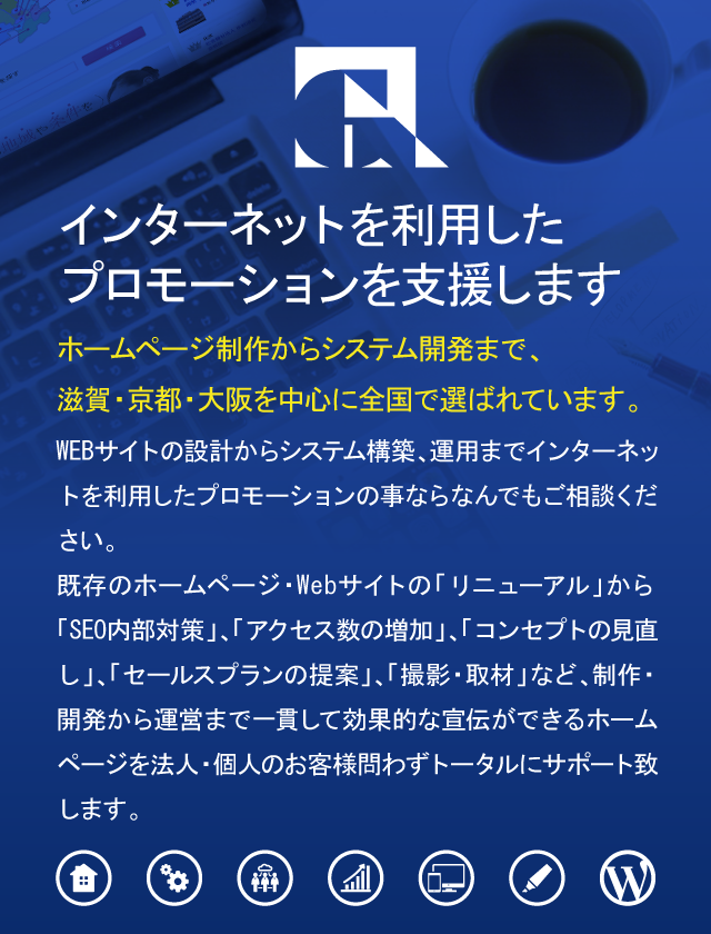 インターネットを利用したプロモーションを支援しますホームページ制作からシステム開発まで、滋賀・京都・大阪を中心に全国で選ばれています。WEBサイトの設計からシステム構築、運用までインターネットを利用したプロモーションの事ならなんでもご相談ください。既存のホームページ・Webサイトの「リニューアル」から「SEO内部対策」、「アクセス数の増加」、「コンセプトの見直し」、「セールスプランの提案」、「撮影・取材」など、制作・開発から運営まで一貫して効果的な宣伝ができるホームページを法人・個人のお客様問わずトータルにサポート致します。